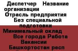 Диспетчер › Название организации ­ NEVA estate › Отрасль предприятия ­ Без специальной подготовки › Минимальный оклад ­ 8 000 - Все города Работа » Вакансии   . Башкортостан респ.,Баймакский р-н